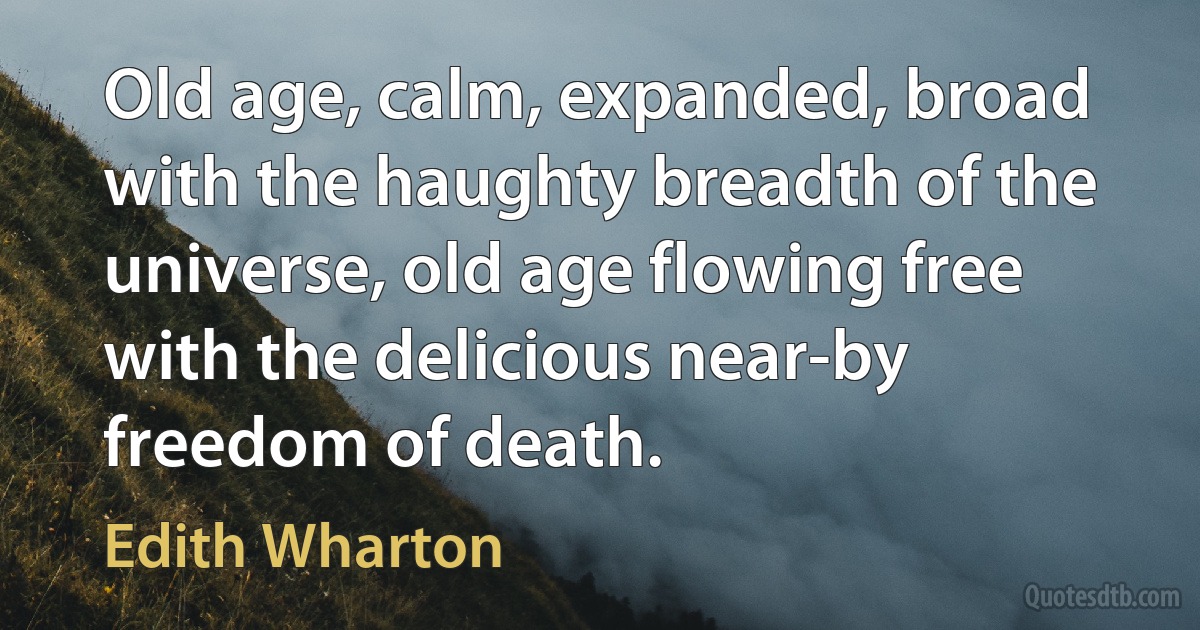 Old age, calm, expanded, broad with the haughty breadth of the universe, old age flowing free with the delicious near-by freedom of death. (Edith Wharton)