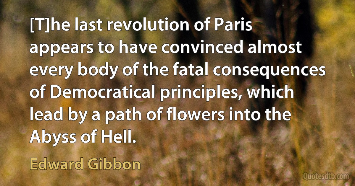 [T]he last revolution of Paris appears to have convinced almost every body of the fatal consequences of Democratical principles, which lead by a path of flowers into the Abyss of Hell. (Edward Gibbon)