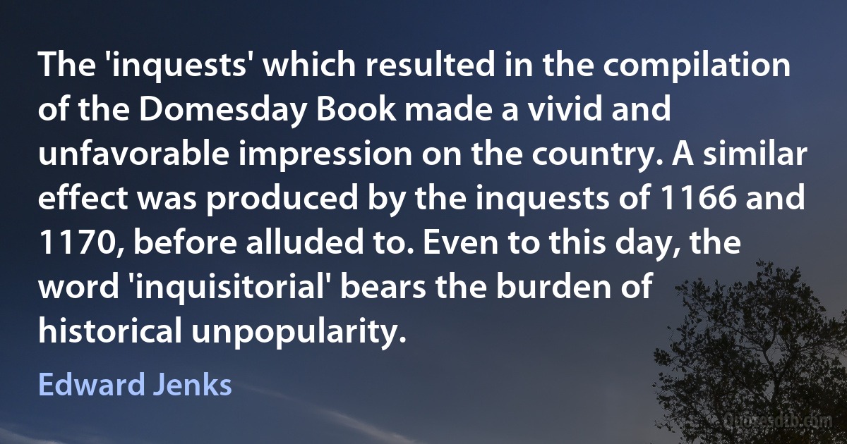 The 'inquests' which resulted in the compilation of the Domesday Book made a vivid and unfavorable impression on the country. A similar effect was produced by the inquests of 1166 and 1170, before alluded to. Even to this day, the word 'inquisitorial' bears the burden of historical unpopularity. (Edward Jenks)