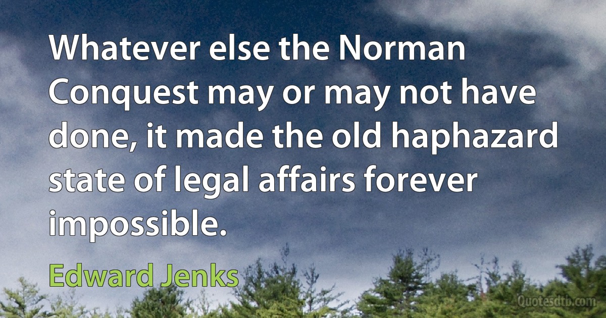 Whatever else the Norman Conquest may or may not have done, it made the old haphazard state of legal affairs forever impossible. (Edward Jenks)