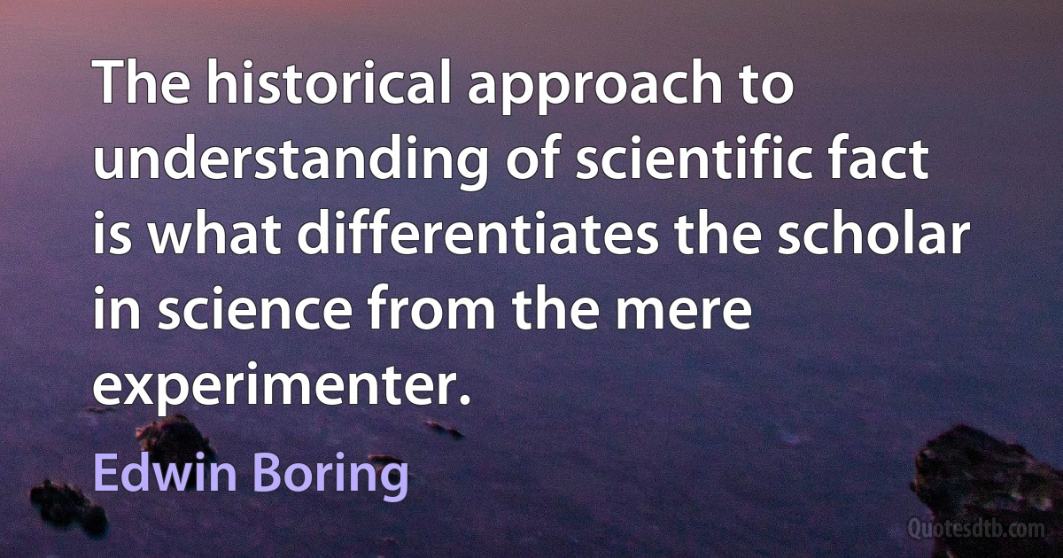 The historical approach to understanding of scientific fact is what differentiates the scholar in science from the mere experimenter. (Edwin Boring)