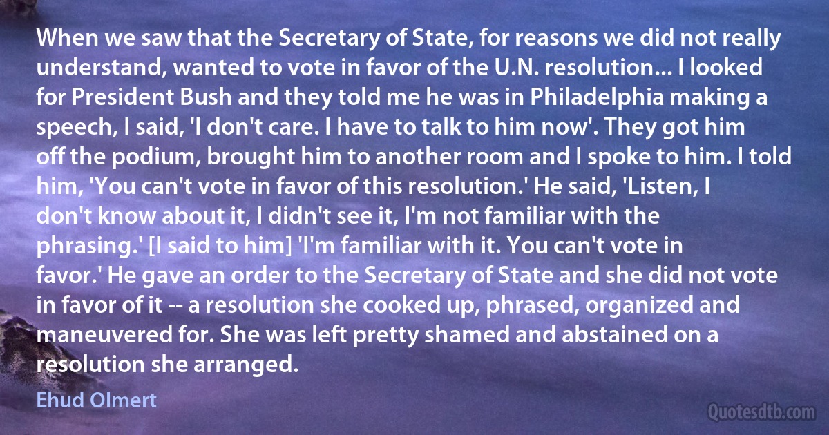 When we saw that the Secretary of State, for reasons we did not really understand, wanted to vote in favor of the U.N. resolution... I looked for President Bush and they told me he was in Philadelphia making a speech, I said, 'I don't care. I have to talk to him now'. They got him off the podium, brought him to another room and I spoke to him. I told him, 'You can't vote in favor of this resolution.' He said, 'Listen, I don't know about it, I didn't see it, I'm not familiar with the phrasing.' [I said to him] 'I'm familiar with it. You can't vote in favor.' He gave an order to the Secretary of State and she did not vote in favor of it -- a resolution she cooked up, phrased, organized and maneuvered for. She was left pretty shamed and abstained on a resolution she arranged. (Ehud Olmert)