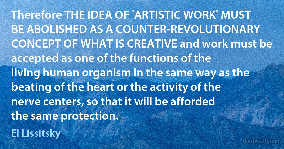 Therefore THE IDEA OF 'ARTISTIC WORK' MUST BE ABOLISHED AS A COUNTER-REVOLUTIONARY CONCEPT OF WHAT IS CREATIVE and work must be accepted as one of the functions of the living human organism in the same way as the beating of the heart or the activity of the nerve centers, so that it will be afforded the same protection. (El Lissitsky)