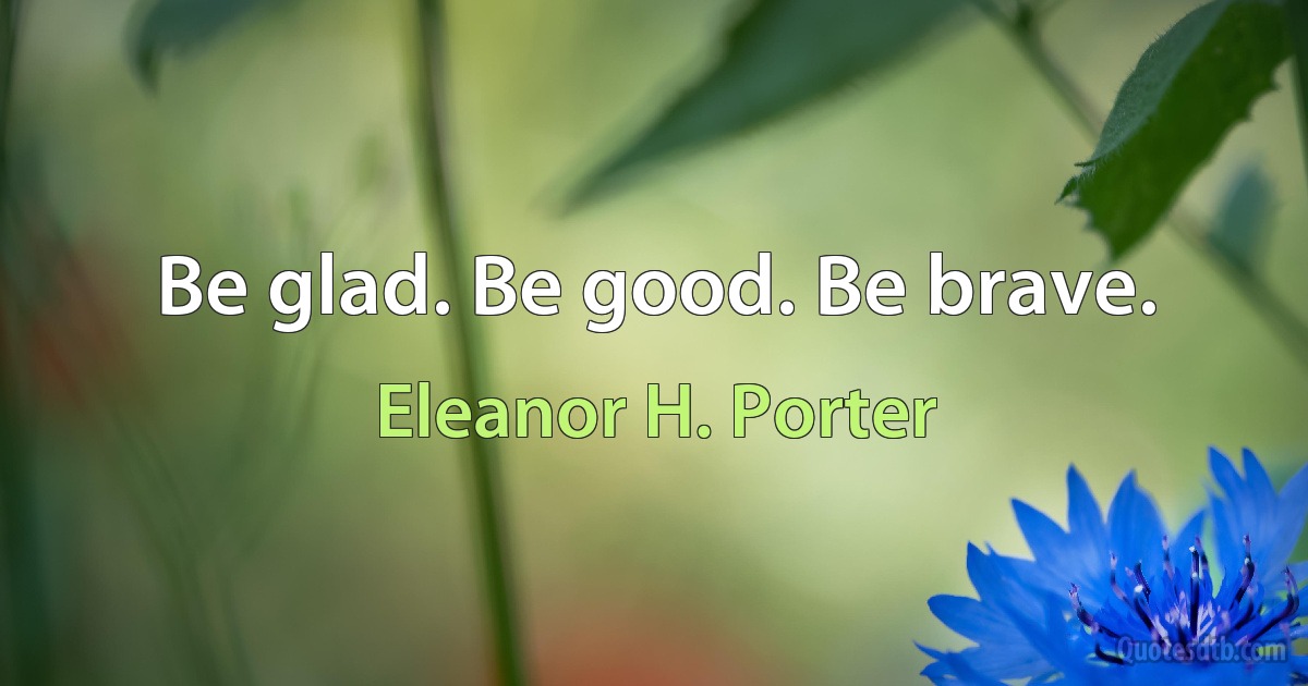 Be glad. Be good. Be brave. (Eleanor H. Porter)