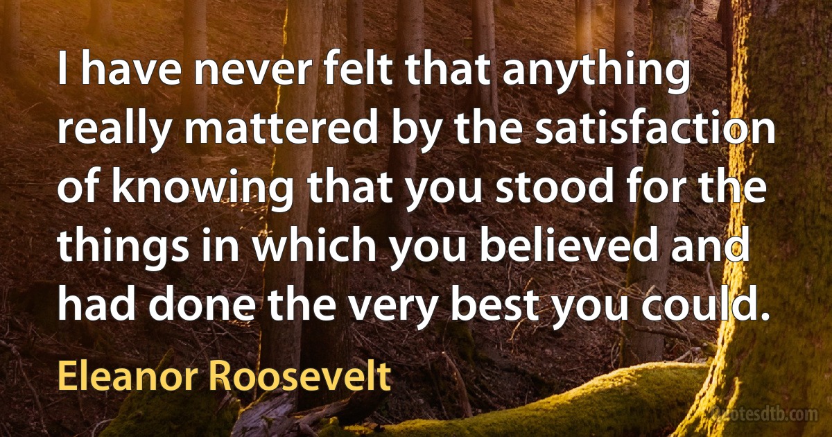 I have never felt that anything really mattered by the satisfaction of knowing that you stood for the things in which you believed and had done the very best you could. (Eleanor Roosevelt)