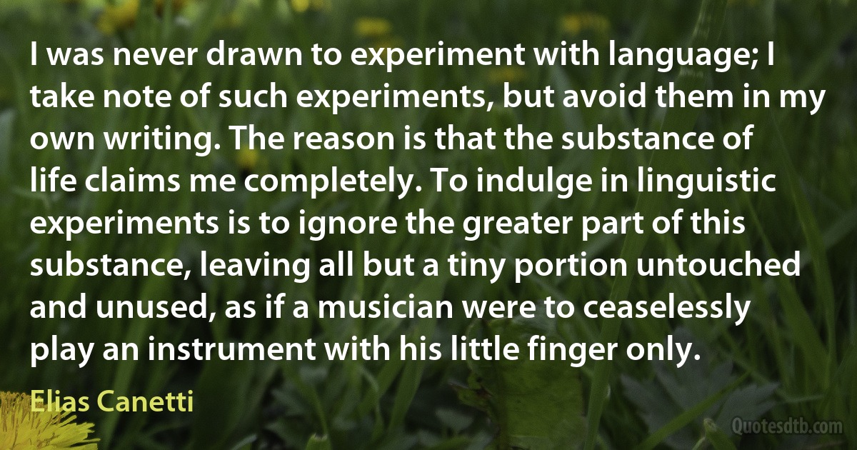 I was never drawn to experiment with language; I take note of such experiments, but avoid them in my own writing. The reason is that the substance of life claims me completely. To indulge in linguistic experiments is to ignore the greater part of this substance, leaving all but a tiny portion untouched and unused, as if a musician were to ceaselessly play an instrument with his little finger only. (Elias Canetti)