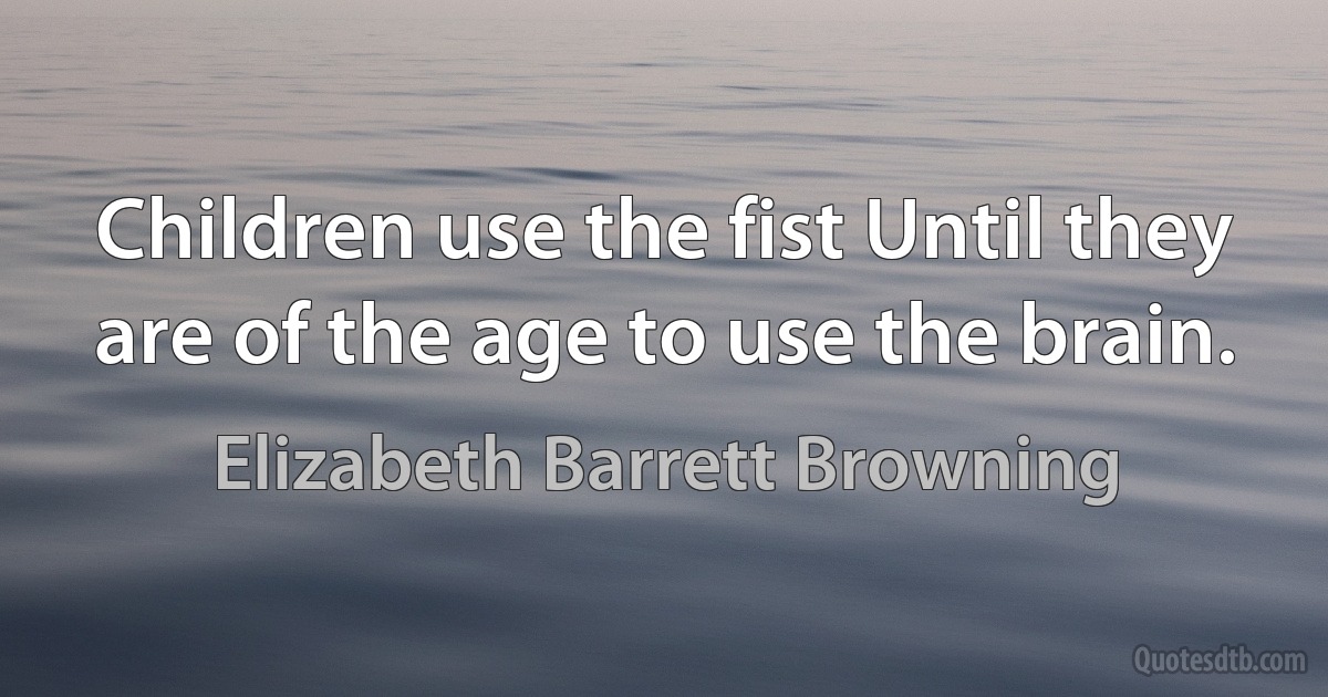 Children use the fist Until they are of the age to use the brain. (Elizabeth Barrett Browning)