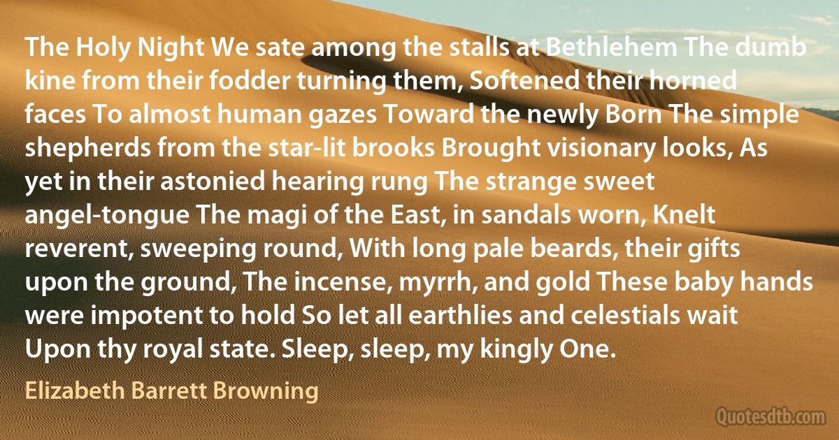 The Holy Night We sate among the stalls at Bethlehem The dumb kine from their fodder turning them, Softened their horned faces To almost human gazes Toward the newly Born The simple shepherds from the star-lit brooks Brought visionary looks, As yet in their astonied hearing rung The strange sweet angel-tongue The magi of the East, in sandals worn, Knelt reverent, sweeping round, With long pale beards, their gifts upon the ground, The incense, myrrh, and gold These baby hands were impotent to hold So let all earthlies and celestials wait Upon thy royal state. Sleep, sleep, my kingly One. (Elizabeth Barrett Browning)