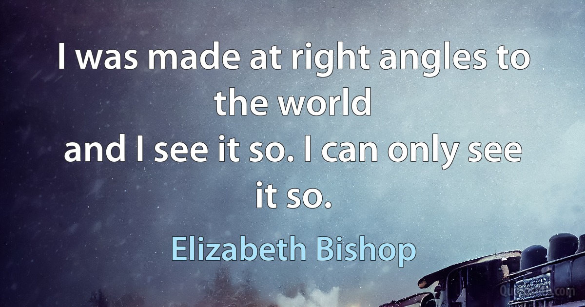 I was made at right angles to the world
and I see it so. I can only see it so. (Elizabeth Bishop)