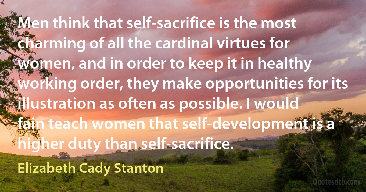 Men think that self-sacrifice is the most charming of all the cardinal virtues for women, and in order to keep it in healthy working order, they make opportunities for its illustration as often as possible. I would fain teach women that self-development is a higher duty than self-sacrifice. (Elizabeth Cady Stanton)