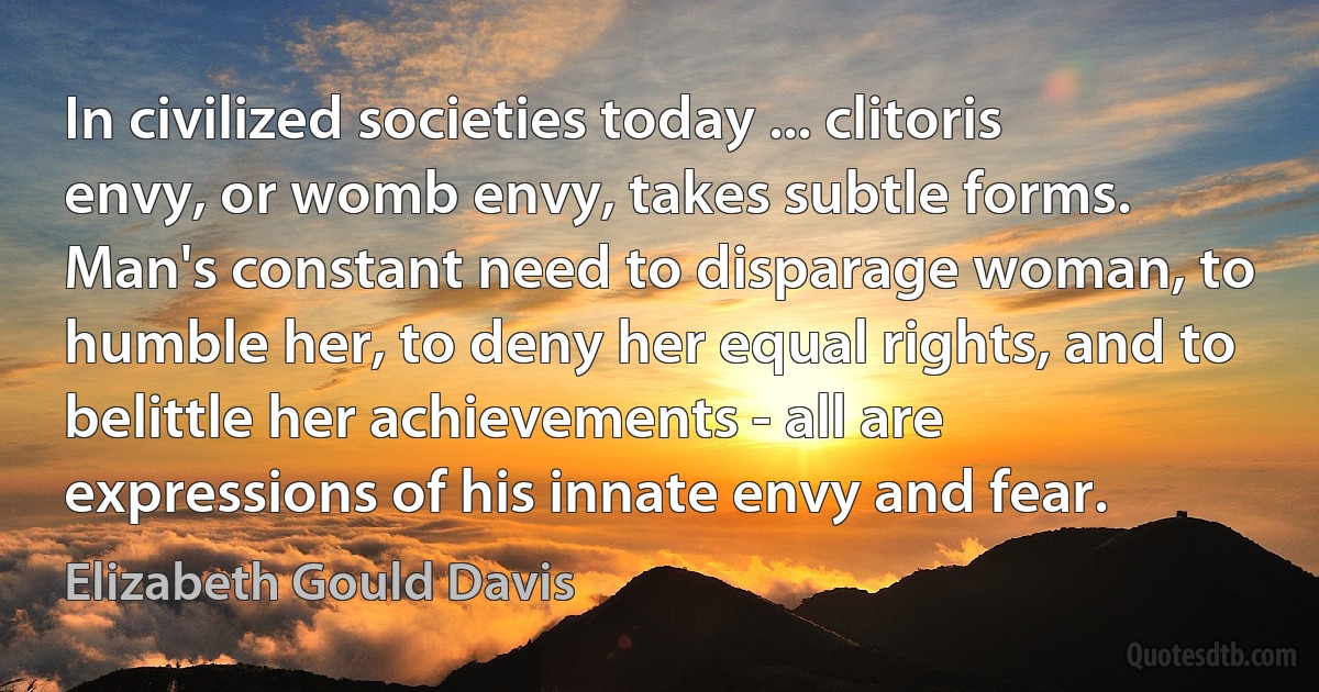 In civilized societies today ... clitoris envy, or womb envy, takes subtle forms. Man's constant need to disparage woman, to humble her, to deny her equal rights, and to belittle her achievements - all are expressions of his innate envy and fear. (Elizabeth Gould Davis)