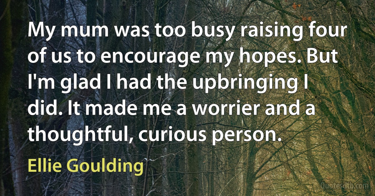 My mum was too busy raising four of us to encourage my hopes. But I'm glad I had the upbringing I did. It made me a worrier and a thoughtful, curious person. (Ellie Goulding)