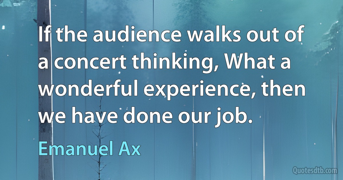 If the audience walks out of a concert thinking, What a wonderful experience, then we have done our job. (Emanuel Ax)