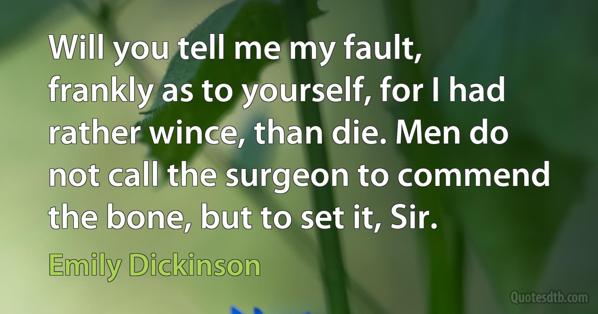 Will you tell me my fault, frankly as to yourself, for I had rather wince, than die. Men do not call the surgeon to commend the bone, but to set it, Sir. (Emily Dickinson)