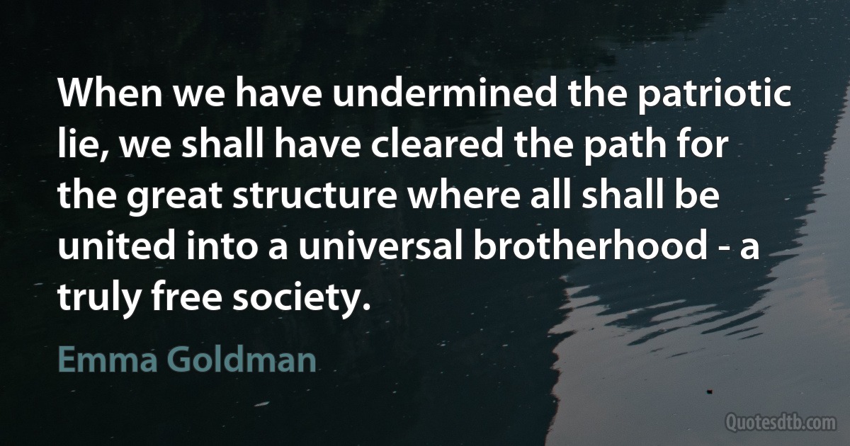 When we have undermined the patriotic lie, we shall have cleared the path for the great structure where all shall be united into a universal brotherhood - a truly free society. (Emma Goldman)