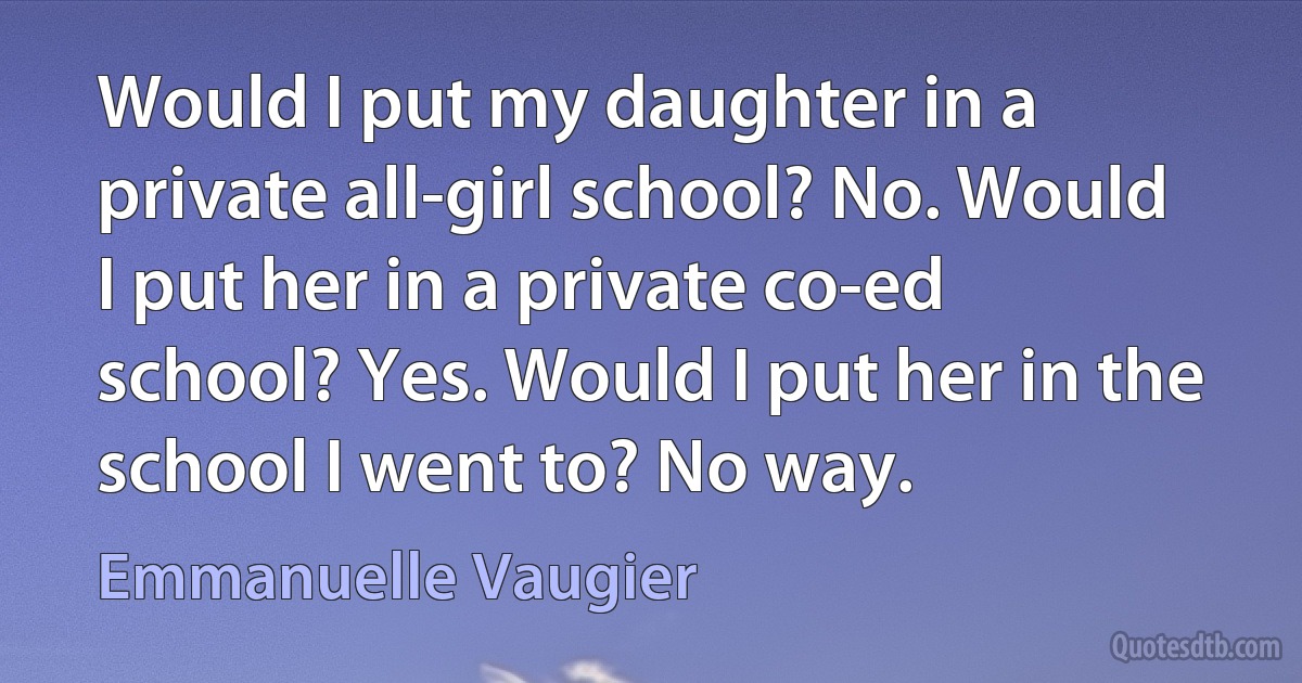 Would I put my daughter in a private all-girl school? No. Would I put her in a private co-ed school? Yes. Would I put her in the school I went to? No way. (Emmanuelle Vaugier)