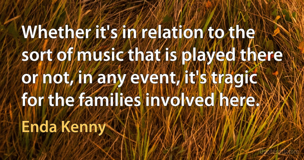 Whether it's in relation to the sort of music that is played there or not, in any event, it's tragic for the families involved here. (Enda Kenny)