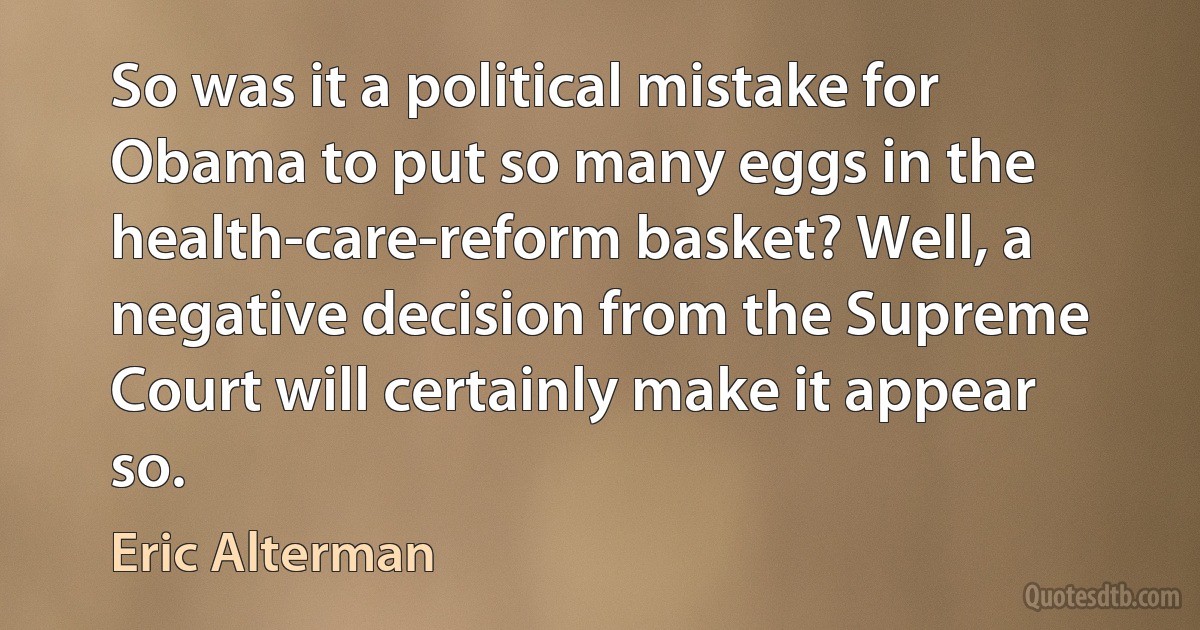 So was it a political mistake for Obama to put so many eggs in the health-care-reform basket? Well, a negative decision from the Supreme Court will certainly make it appear so. (Eric Alterman)