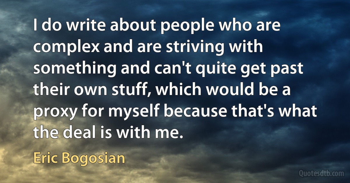 I do write about people who are complex and are striving with something and can't quite get past their own stuff, which would be a proxy for myself because that's what the deal is with me. (Eric Bogosian)