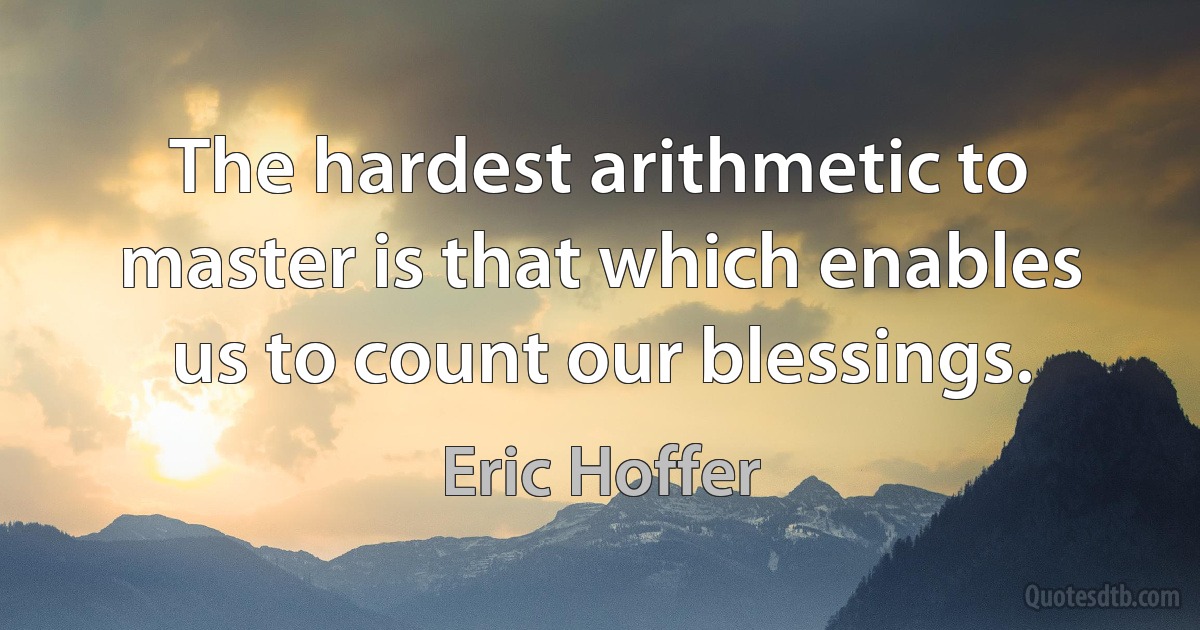 The hardest arithmetic to master is that which enables us to count our blessings. (Eric Hoffer)