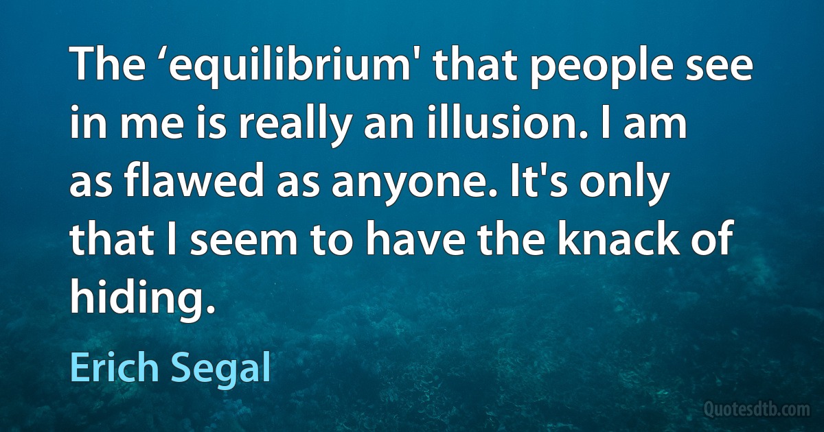 The ‘equilibrium' that people see in me is really an illusion. I am as flawed as anyone. It's only that I seem to have the knack of hiding. (Erich Segal)