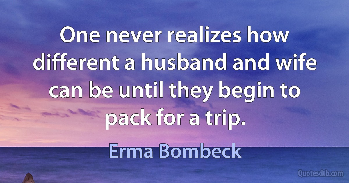 One never realizes how different a husband and wife can be until they begin to pack for a trip. (Erma Bombeck)