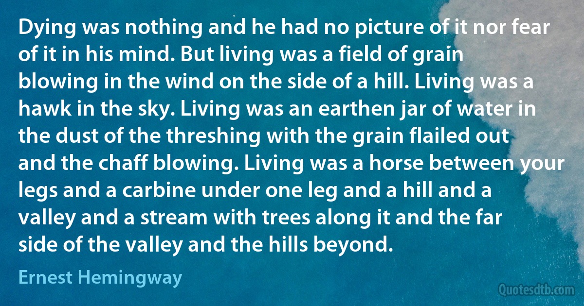 Dying was nothing and he had no picture of it nor fear of it in his mind. But living was a field of grain blowing in the wind on the side of a hill. Living was a hawk in the sky. Living was an earthen jar of water in the dust of the threshing with the grain flailed out and the chaff blowing. Living was a horse between your legs and a carbine under one leg and a hill and a valley and a stream with trees along it and the far side of the valley and the hills beyond. (Ernest Hemingway)