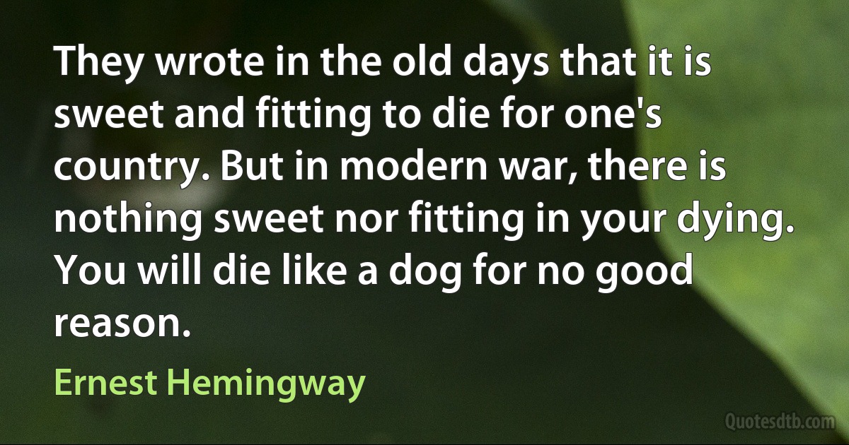 They wrote in the old days that it is sweet and fitting to die for one's country. But in modern war, there is nothing sweet nor fitting in your dying. You will die like a dog for no good reason. (Ernest Hemingway)