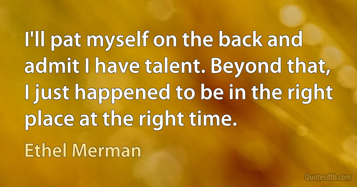 I'll pat myself on the back and admit I have talent. Beyond that, I just happened to be in the right place at the right time. (Ethel Merman)