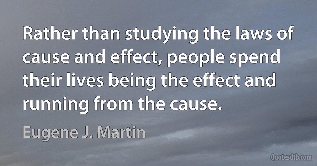 Rather than studying the laws of cause and effect, people spend their lives being the effect and running from the cause. (Eugene J. Martin)