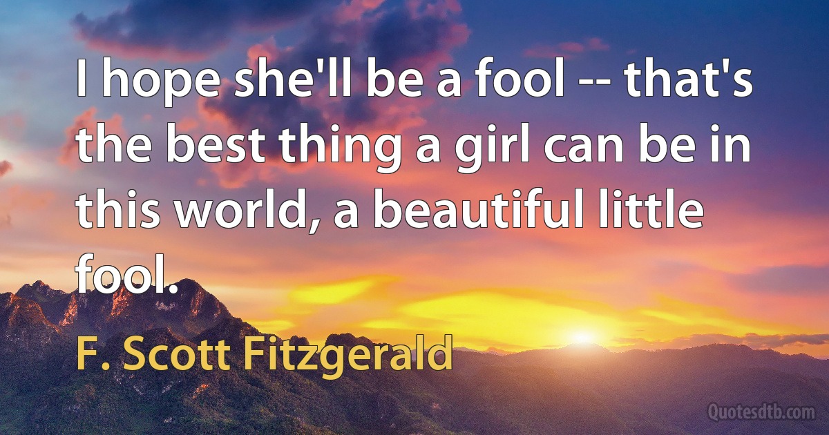 I hope she'll be a fool -- that's the best thing a girl can be in this world, a beautiful little fool. (F. Scott Fitzgerald)