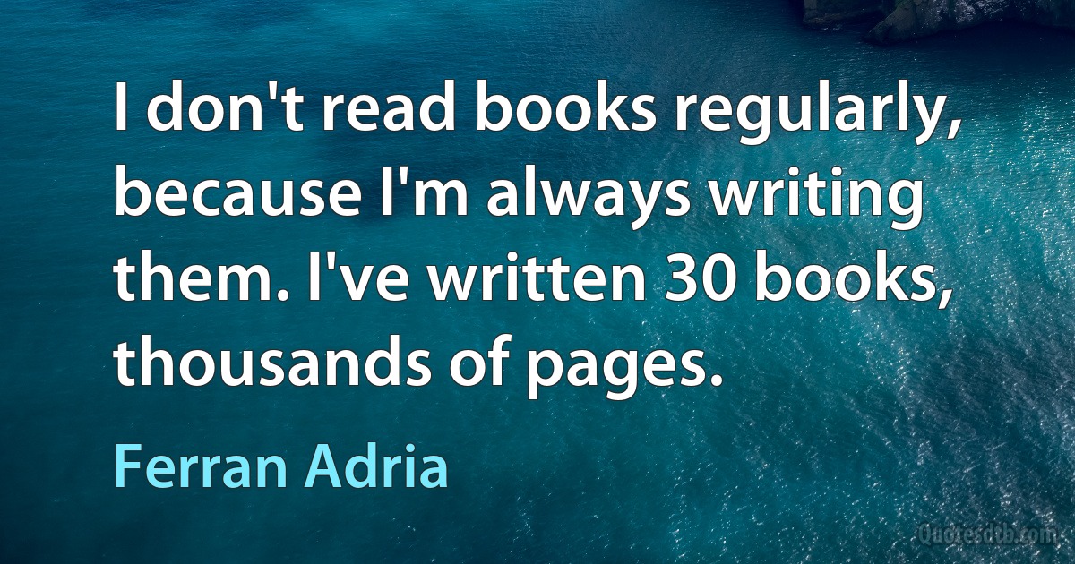 I don't read books regularly, because I'm always writing them. I've written 30 books, thousands of pages. (Ferran Adria)