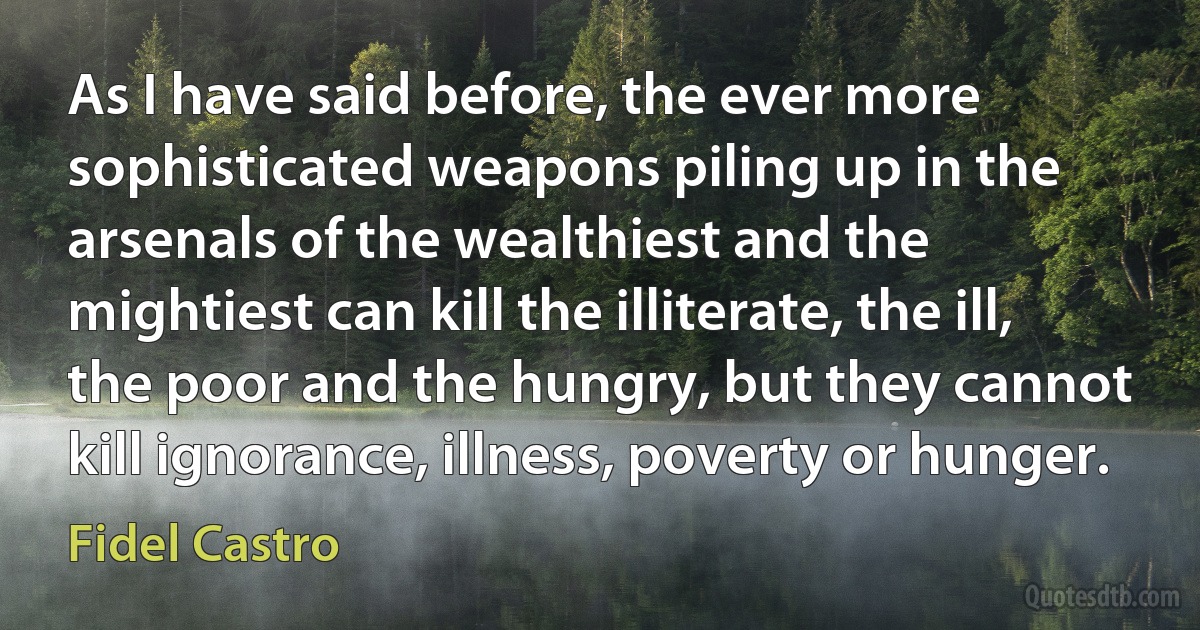 As I have said before, the ever more sophisticated weapons piling up in the arsenals of the wealthiest and the mightiest can kill the illiterate, the ill, the poor and the hungry, but they cannot kill ignorance, illness, poverty or hunger. (Fidel Castro)