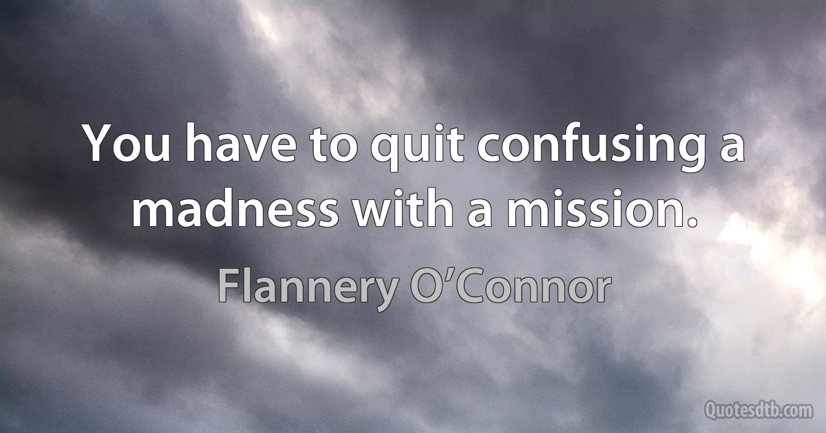 You have to quit confusing a madness with a mission. (Flannery O’Connor)