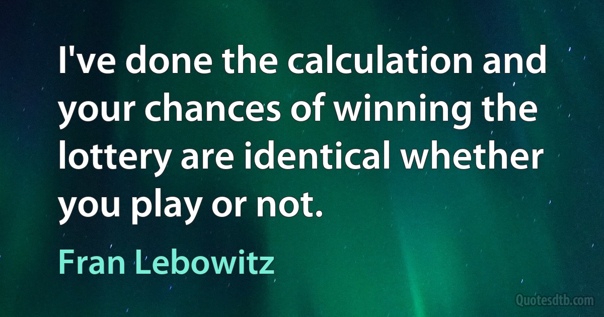 I've done the calculation and your chances of winning the lottery are identical whether you play or not. (Fran Lebowitz)