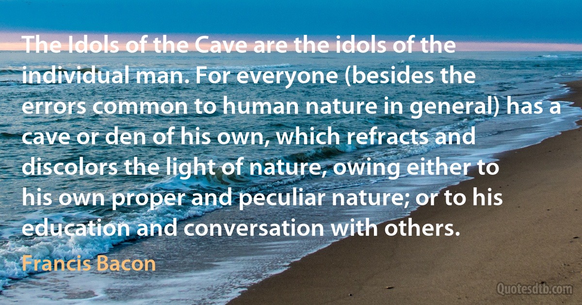 The Idols of the Cave are the idols of the individual man. For everyone (besides the errors common to human nature in general) has a cave or den of his own, which refracts and discolors the light of nature, owing either to his own proper and peculiar nature; or to his education and conversation with others. (Francis Bacon)