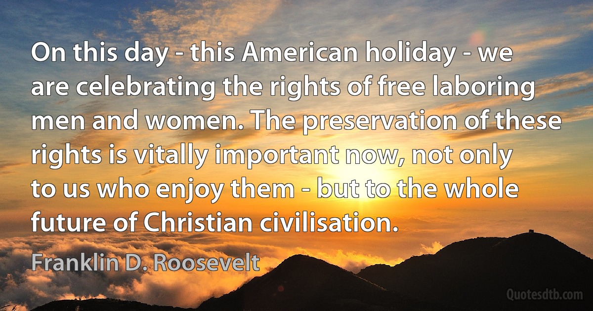 On this day - this American holiday - we are celebrating the rights of free laboring men and women. The preservation of these rights is vitally important now, not only to us who enjoy them - but to the whole future of Christian civilisation. (Franklin D. Roosevelt)