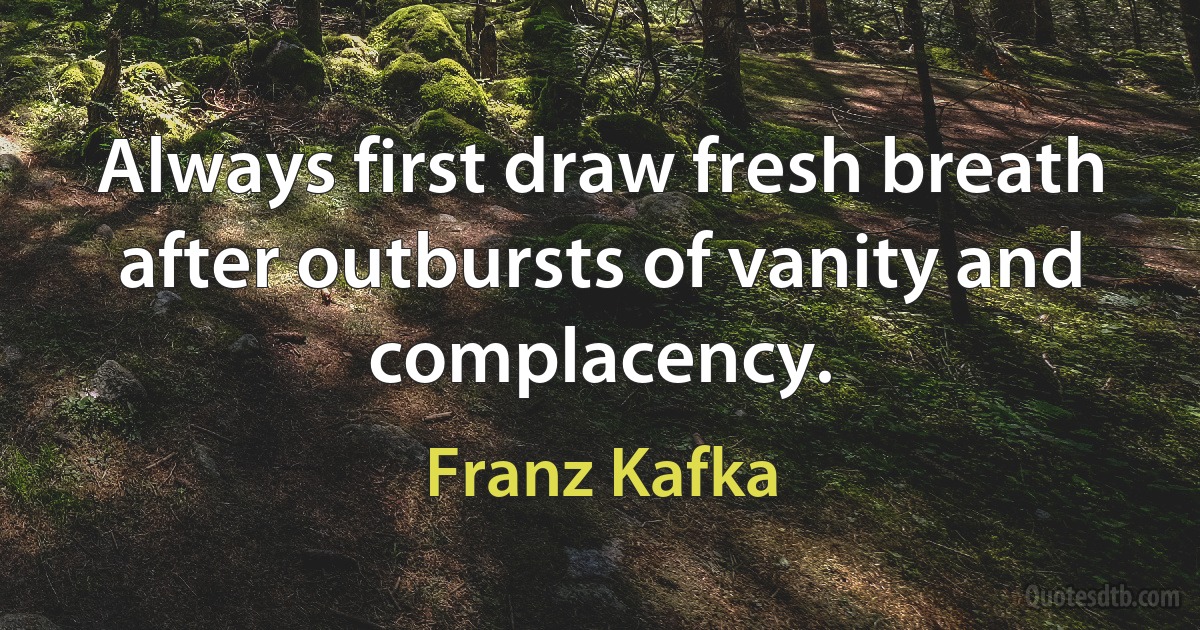 Always first draw fresh breath after outbursts of vanity and complacency. (Franz Kafka)