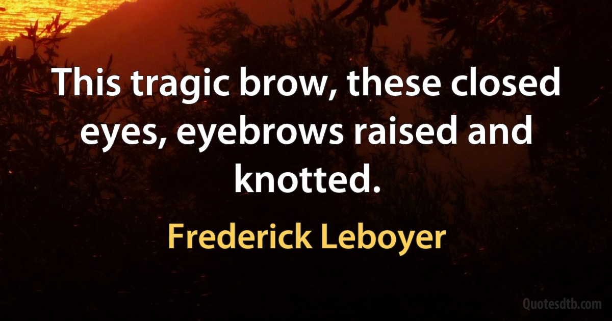 This tragic brow, these closed eyes, eyebrows raised and knotted. (Frederick Leboyer)