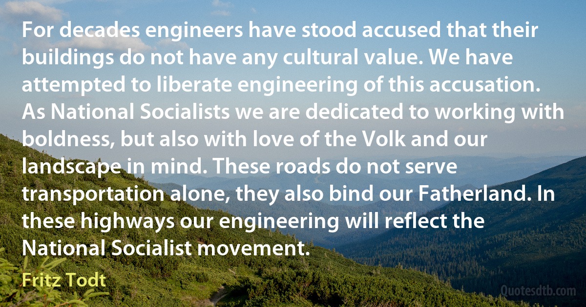 For decades engineers have stood accused that their buildings do not have any cultural value. We have attempted to liberate engineering of this accusation. As National Socialists we are dedicated to working with boldness, but also with love of the Volk and our landscape in mind. These roads do not serve transportation alone, they also bind our Fatherland. In these highways our engineering will reflect the National Socialist movement. (Fritz Todt)