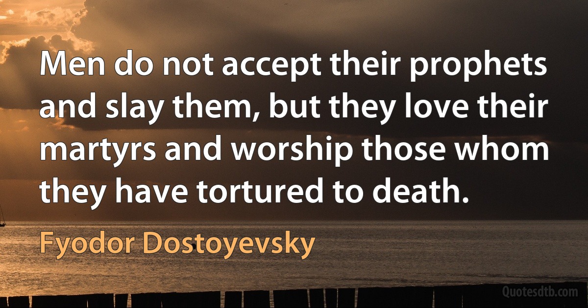 Men do not accept their prophets and slay them, but they love their martyrs and worship those whom they have tortured to death. (Fyodor Dostoyevsky)