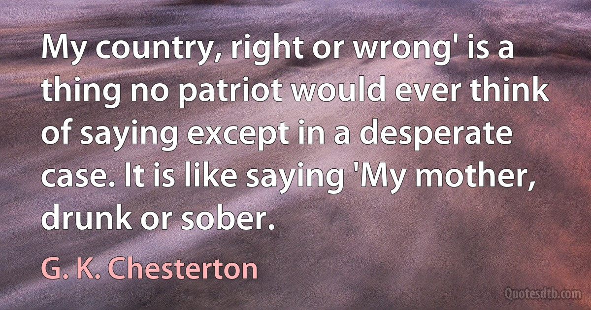 My country, right or wrong' is a thing no patriot would ever think of saying except in a desperate case. It is like saying 'My mother, drunk or sober. (G. K. Chesterton)