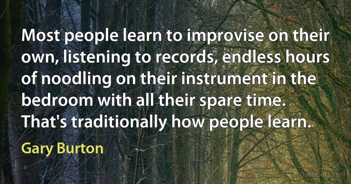 Most people learn to improvise on their own, listening to records, endless hours of noodling on their instrument in the bedroom with all their spare time. That's traditionally how people learn. (Gary Burton)