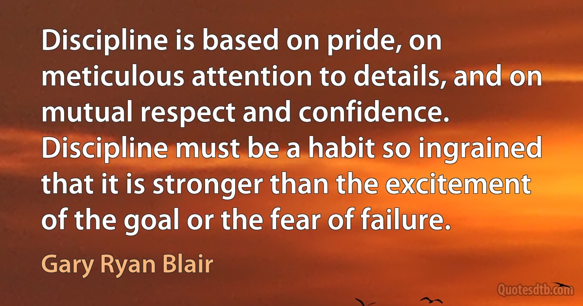 Discipline is based on pride, on meticulous attention to details, and on mutual respect and confidence. Discipline must be a habit so ingrained that it is stronger than the excitement of the goal or the fear of failure. (Gary Ryan Blair)