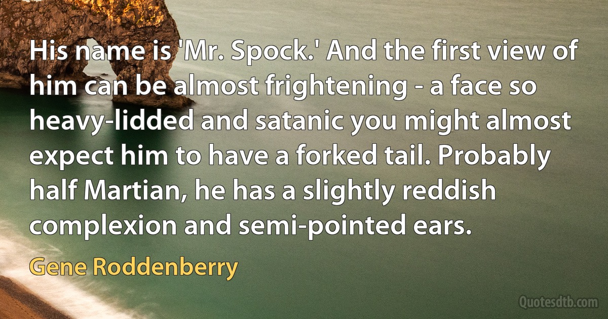 His name is 'Mr. Spock.' And the first view of him can be almost frightening - a face so heavy-lidded and satanic you might almost expect him to have a forked tail. Probably half Martian, he has a slightly reddish complexion and semi-pointed ears. (Gene Roddenberry)