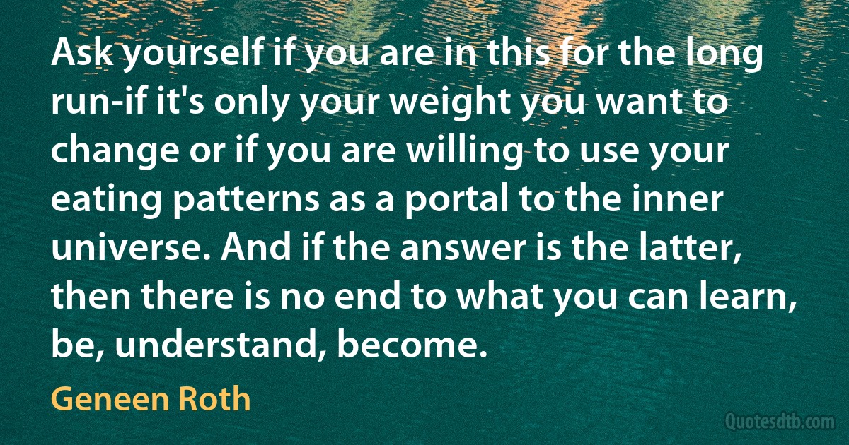 Ask yourself if you are in this for the long run-if it's only your weight you want to change or if you are willing to use your eating patterns as a portal to the inner universe. And if the answer is the latter, then there is no end to what you can learn, be, understand, become. (Geneen Roth)