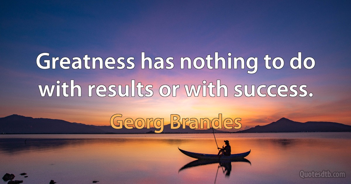 Greatness has nothing to do with results or with success. (Georg Brandes)