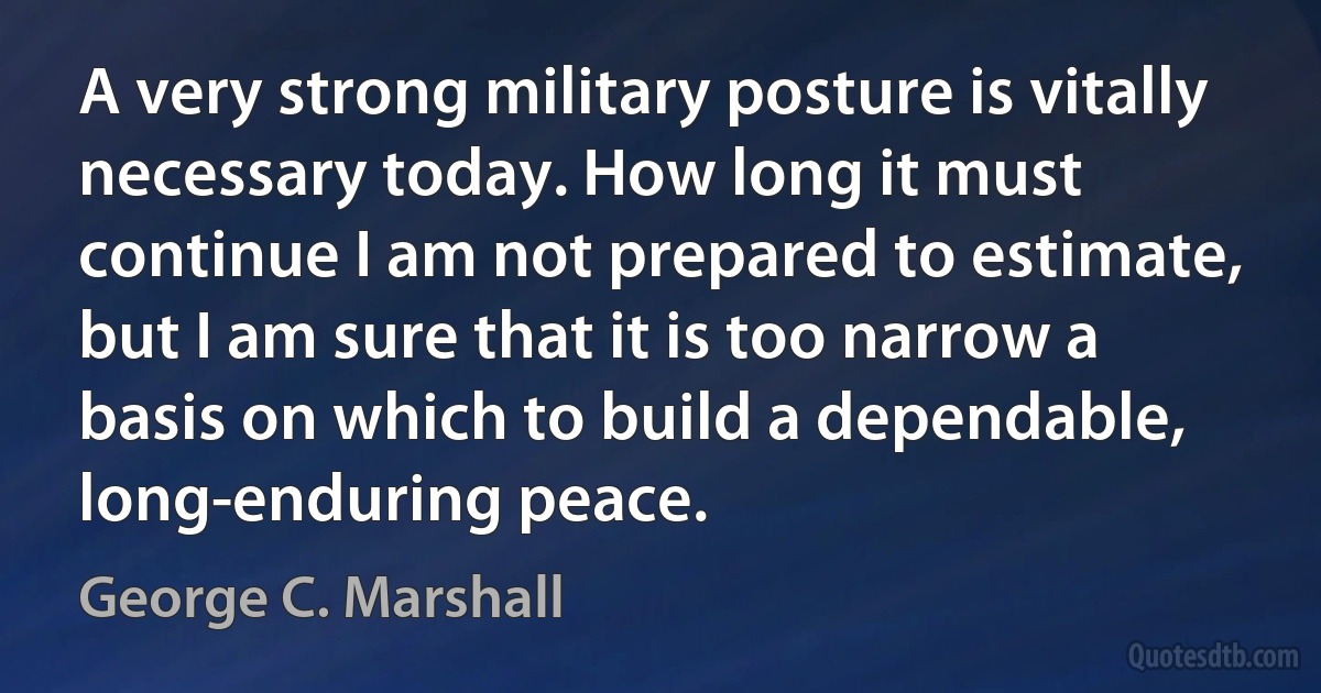 A very strong military posture is vitally necessary today. How long it must continue I am not prepared to estimate, but I am sure that it is too narrow a basis on which to build a dependable, long-enduring peace. (George C. Marshall)