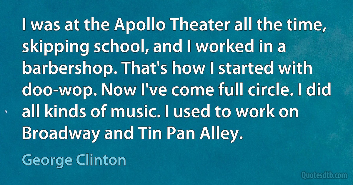 I was at the Apollo Theater all the time, skipping school, and I worked in a barbershop. That's how I started with doo-wop. Now I've come full circle. I did all kinds of music. I used to work on Broadway and Tin Pan Alley. (George Clinton)