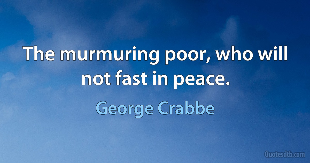 The murmuring poor, who will not fast in peace. (George Crabbe)